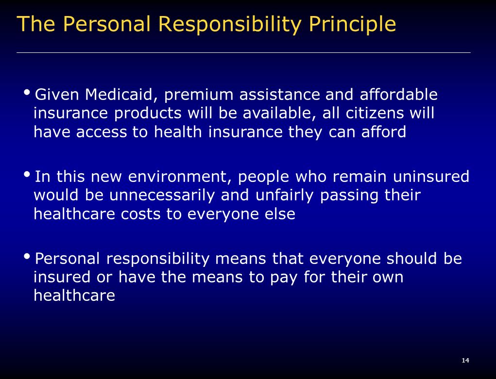 14 The Personal Responsibility Principle Given Medicaid, premium assistance and affordable insurance products will be available, all citizens will have access to health insurance they can afford In this new environment, people who remain uninsured would be unnecessarily and unfairly passing their healthcare costs to everyone else Personal responsibility means that everyone should be insured or have the means to pay for their own healthcare