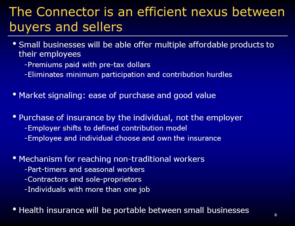 8 The Connector is an efficient nexus between buyers and sellers Small businesses will be able offer multiple affordable products to their employees -Premiums paid with pre-tax dollars -Eliminates minimum participation and contribution hurdles Market signaling: ease of purchase and good value Purchase of insurance by the individual, not the employer -Employer shifts to defined contribution model -Employee and individual choose and own the insurance Mechanism for reaching non-traditional workers -Part-timers and seasonal workers -Contractors and sole-proprietors -Individuals with more than one job Health insurance will be portable between small businesses