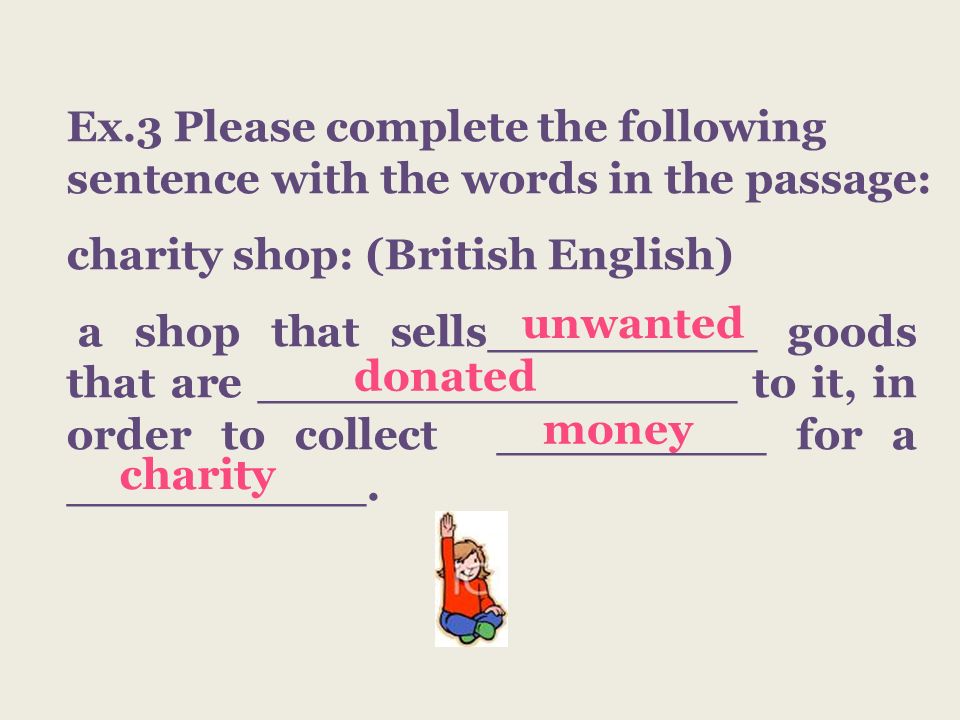 Ex.3 Please complete the following sentence with the words in the passage: charity shop: (British English) a shop that sells_________ goods that are ________________ to it, in order to collect _________ for a __________.