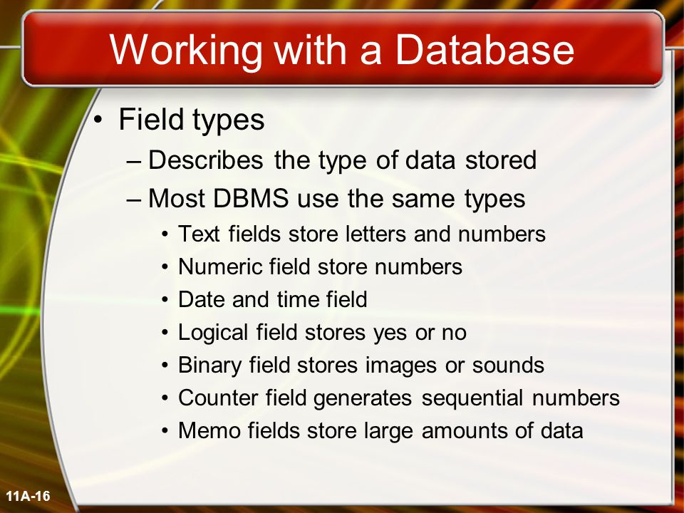 11A-16 Working with a Database Field types –Describes the type of data stored –Most DBMS use the same types Text fields store letters and numbers Numeric field store numbers Date and time field Logical field stores yes or no Binary field stores images or sounds Counter field generates sequential numbers Memo fields store large amounts of data