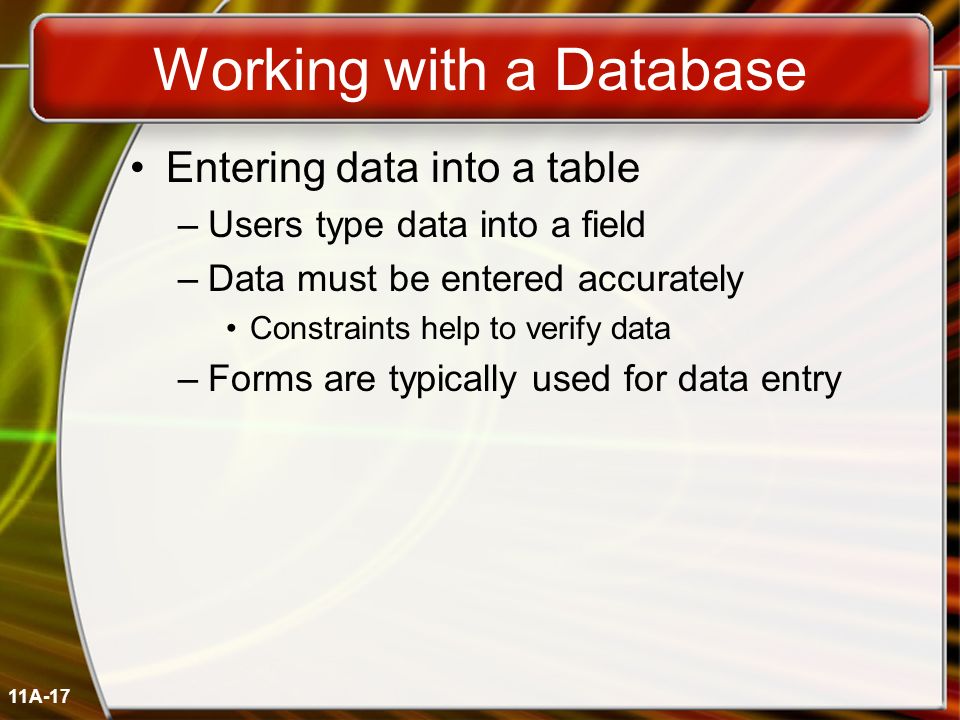 11A-17 Working with a Database Entering data into a table –Users type data into a field –Data must be entered accurately Constraints help to verify data –Forms are typically used for data entry