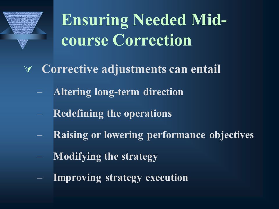 Ensuring Needed Mid- course Correction Corrective adjustments can entail –Altering long-term direction –Redefining the operations –Raising or lowering performance objectives –Modifying the strategy –Improving strategy execution