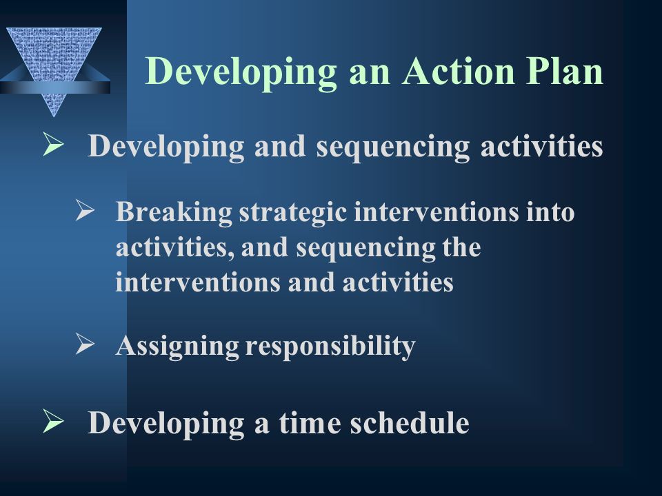 Developing an Action Plan Developing and sequencing activities Breaking strategic interventions into activities, and sequencing the interventions and activities Assigning responsibility Developing a time schedule