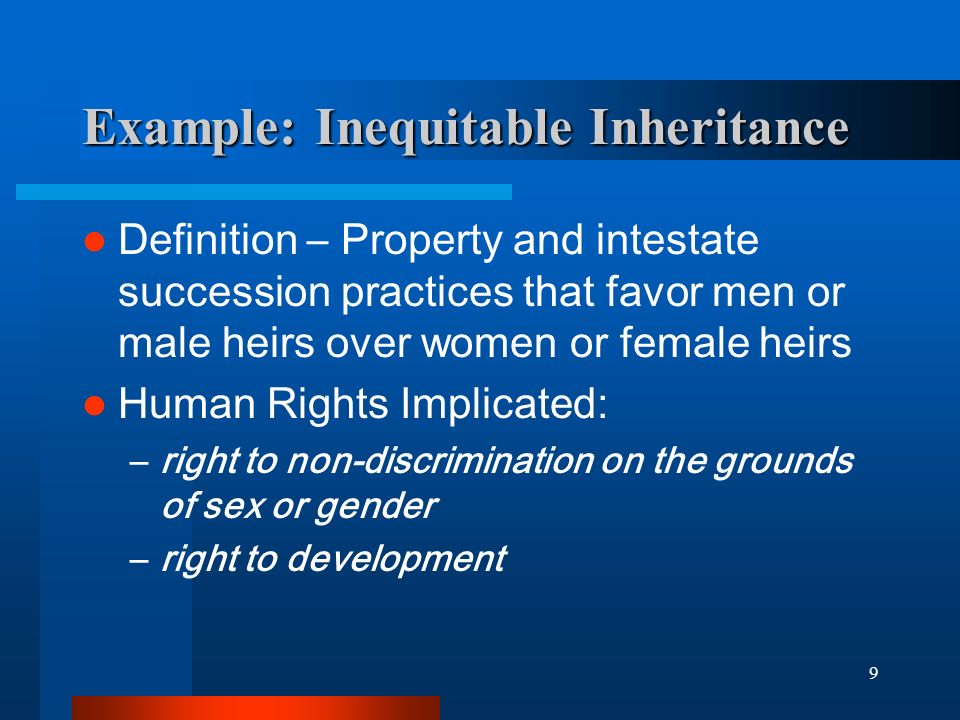 9 Example: Inequitable Inheritance Definition – Property and intestate succession practices that favor men or male heirs over women or female heirs Human Rights Implicated: –right to non-discrimination on the grounds of sex or gender –right to development