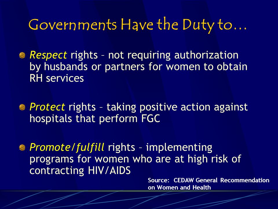 Governments Have the Duty to… Respect rights – not requiring authorization by husbands or partners for women to obtain RH services Protect rights – taking positive action against hospitals that perform FGC Promote/fulfill rights – implementing programs for women who are at high risk of contracting HIV/AIDS Source: CEDAW General Recommendation on Women and Health