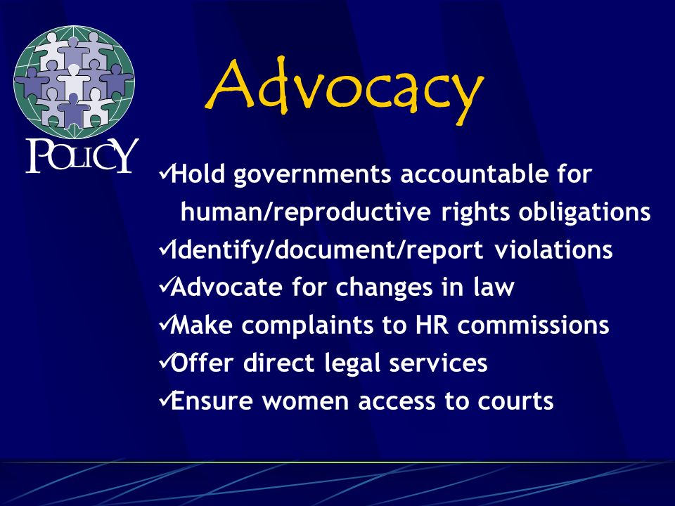 Hold governments accountable for human/reproductive rights obligations Identify/document/report violations Advocate for changes in law Make complaints to HR commissions Offer direct legal services Ensure women access to courts Advocacy P O L C Y I