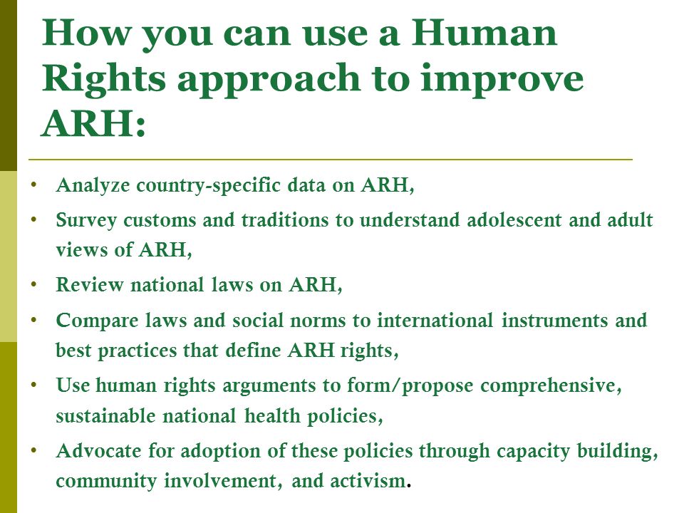 How you can use a Human Rights approach to improve ARH: Analyze country-specific data on ARH, Survey customs and traditions to understand adolescent and adult views of ARH, Review national laws on ARH, Compare laws and social norms to international instruments and best practices that define ARH rights, Use human rights arguments to form/propose comprehensive, sustainable national health policies, Advocate for adoption of these policies through capacity building, community involvement, and activism.