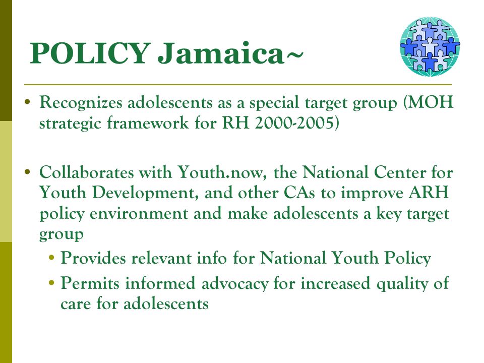 POLICY Jamaica~ Recognizes adolescents as a special target group (MOH strategic framework for RH ) Collaborates with Youth.now, the National Center for Youth Development, and other CAs to improve ARH policy environment and make adolescents a key target group Provides relevant info for National Youth Policy Permits informed advocacy for increased quality of care for adolescents