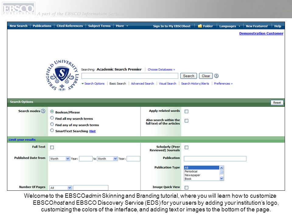 Welcome to the EBSCOadmin Skinning and Branding tutorial, where you will learn how to customize EBSCOhost and EBSCO Discovery Service (EDS) for your users by adding your institutions logo, customizing the colors of the interface, and adding text or images to the bottom of the page.