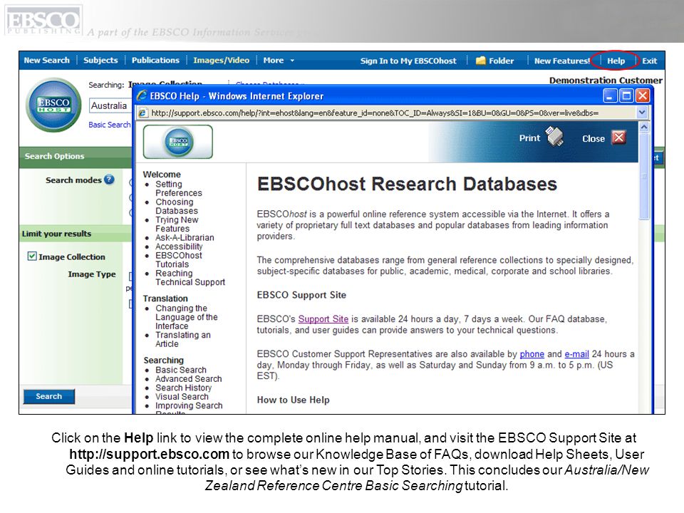 Click on the Help link to view the complete online help manual, and visit the EBSCO Support Site at   to browse our Knowledge Base of FAQs, download Help Sheets, User Guides and online tutorials, or see whats new in our Top Stories.