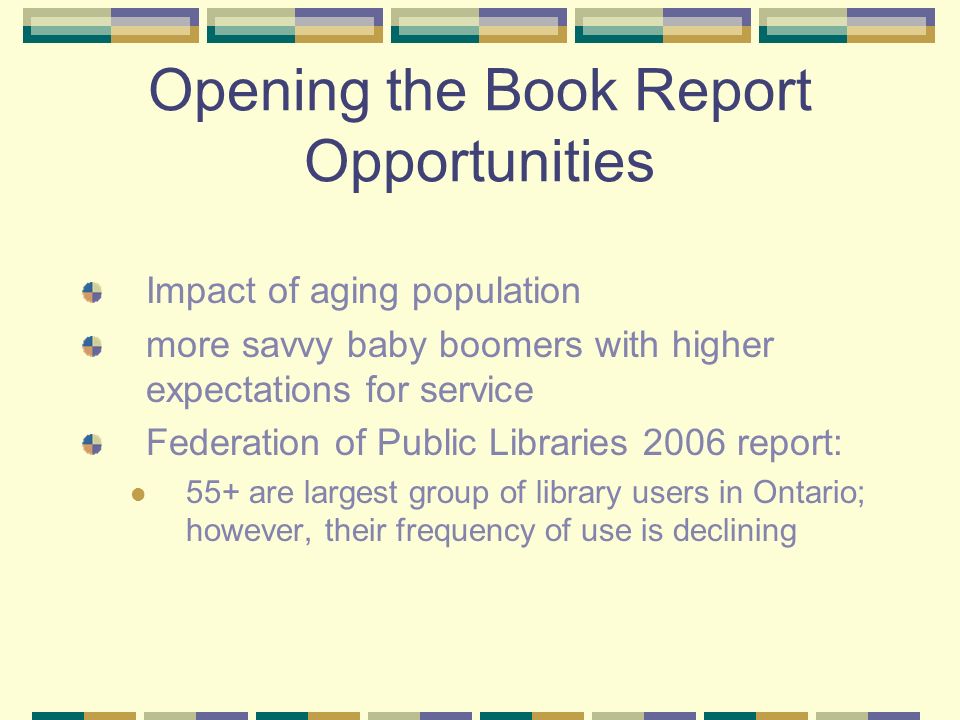 Opening the Book Report Opportunities Impact of aging population more savvy baby boomers with higher expectations for service Federation of Public Libraries 2006 report: 55+ are largest group of library users in Ontario; however, their frequency of use is declining