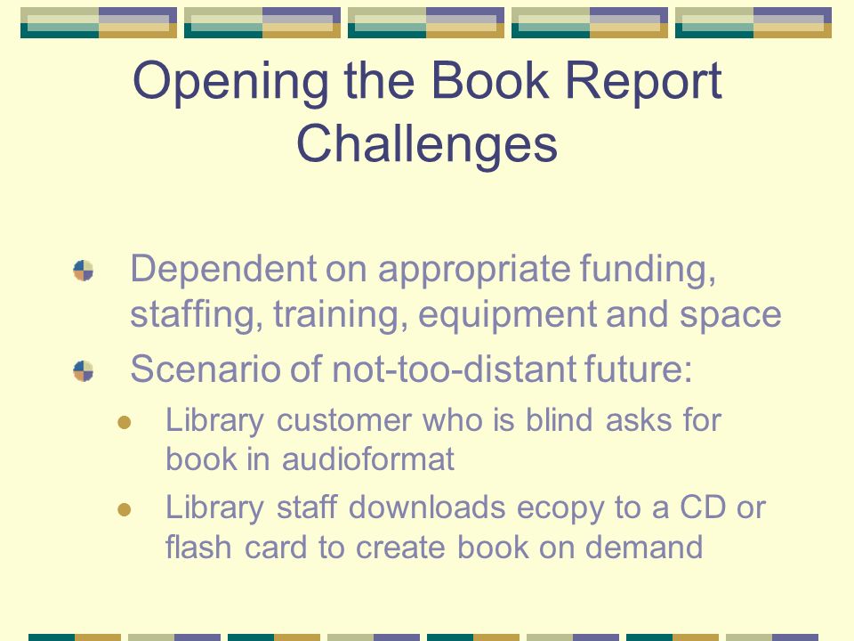 Opening the Book Report Challenges Dependent on appropriate funding, staffing, training, equipment and space Scenario of not-too-distant future: Library customer who is blind asks for book in audioformat Library staff downloads ecopy to a CD or flash card to create book on demand