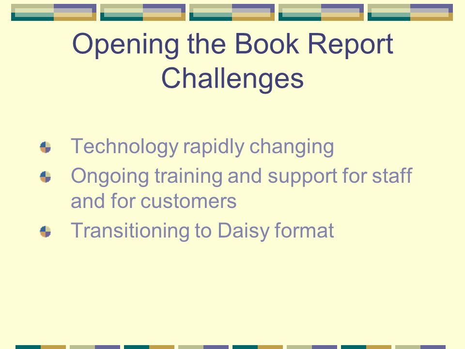 Opening the Book Report Challenges Technology rapidly changing Ongoing training and support for staff and for customers Transitioning to Daisy format