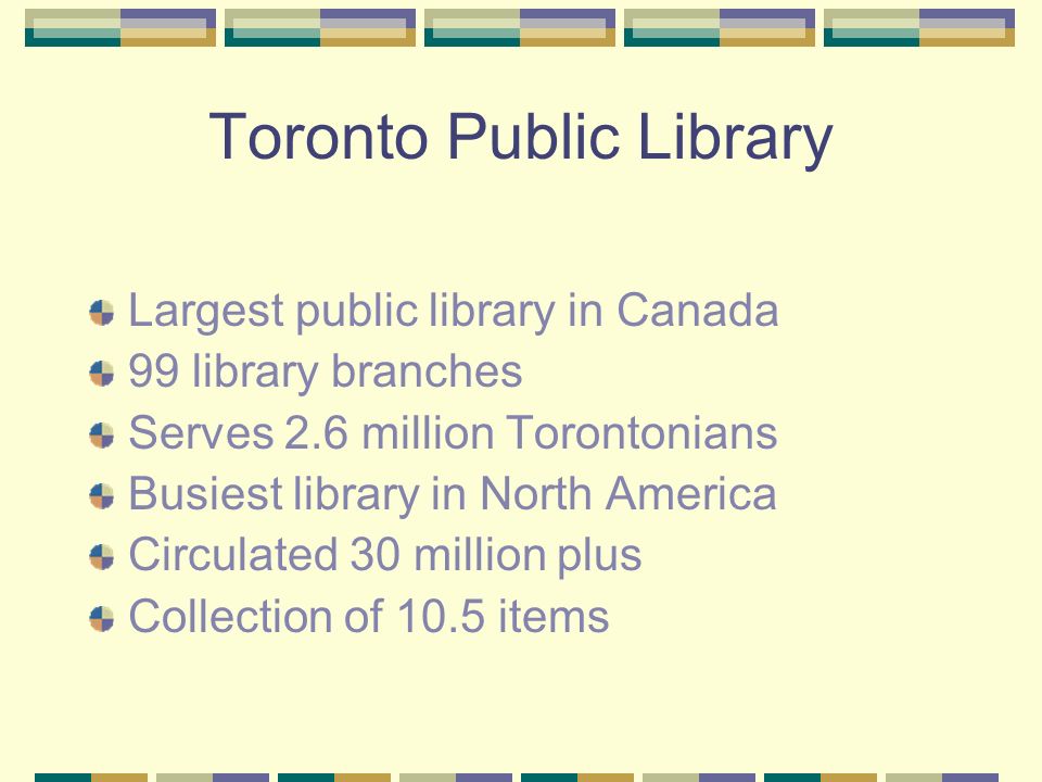Toronto Public Library Largest public library in Canada 99 library branches Serves 2.6 million Torontonians Busiest library in North America Circulated 30 million plus Collection of 10.5 items