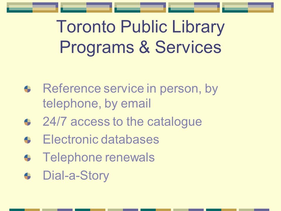 Toronto Public Library Programs & Services Reference service in person, by telephone, by  24/7 access to the catalogue Electronic databases Telephone renewals Dial-a-Story