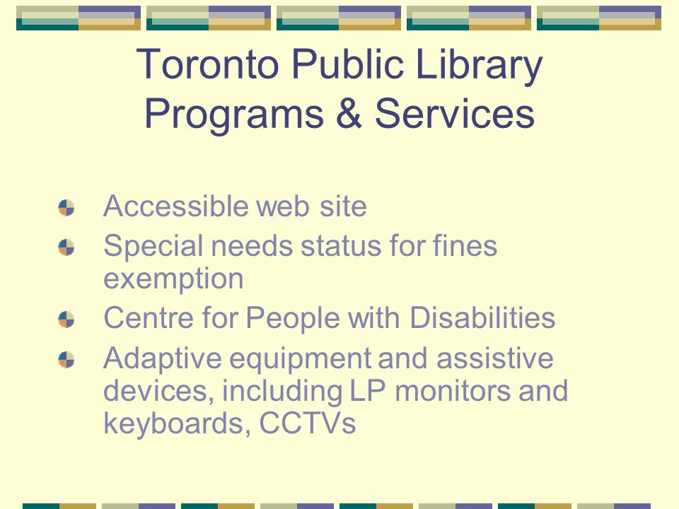 Toronto Public Library Programs & Services Accessible web site Special needs status for fines exemption Centre for People with Disabilities Adaptive equipment and assistive devices, including LP monitors and keyboards, CCTVs
