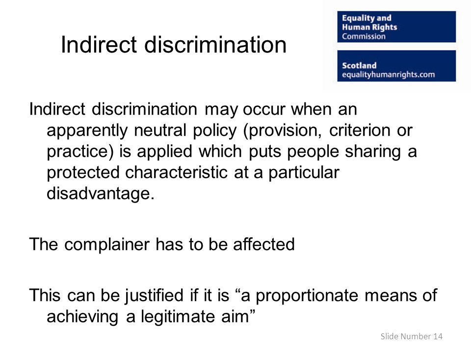 Indirect discrimination Indirect discrimination may occur when an apparently neutral policy (provision, criterion or practice) is applied which puts people sharing a protected characteristic at a particular disadvantage.