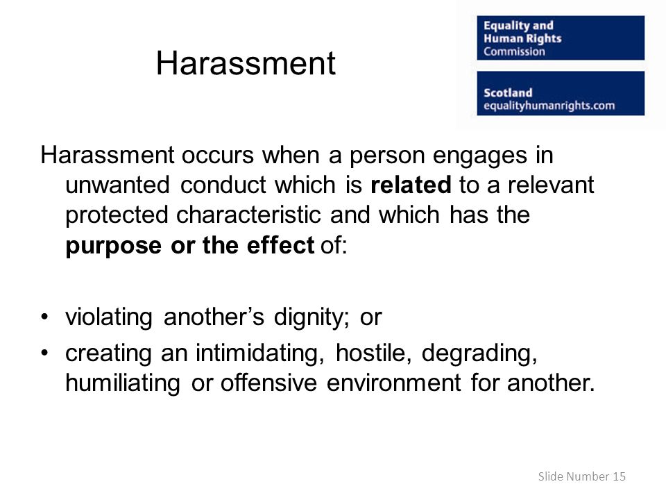 Harassment Harassment occurs when a person engages in unwanted conduct which is related to a relevant protected characteristic and which has the purpose or the effect of: violating anothers dignity; or creating an intimidating, hostile, degrading, humiliating or offensive environment for another.