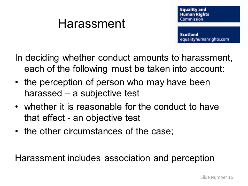Harassment In deciding whether conduct amounts to harassment, each of the following must be taken into account: the perception of person who may have been harassed – a subjective test whether it is reasonable for the conduct to have that effect - an objective test the other circumstances of the case; Harassment includes association and perception Slide Number 16