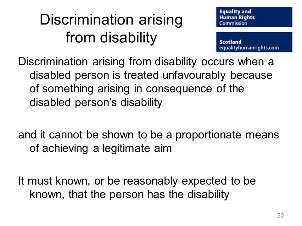 Discrimination arising from disability Discrimination arising from disability occurs when a disabled person is treated unfavourably because of something arising in consequence of the disabled persons disability and it cannot be shown to be a proportionate means of achieving a legitimate aim It must known, or be reasonably expected to be known, that the person has the disability 20