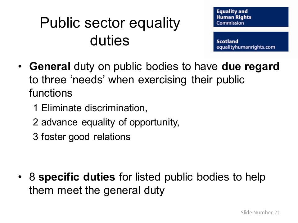 Public sector equality duties General duty on public bodies to have due regard to three needs when exercising their public functions 1 Eliminate discrimination, 2 advance equality of opportunity, 3 foster good relations 8 specific duties for listed public bodies to help them meet the general duty Slide Number 21