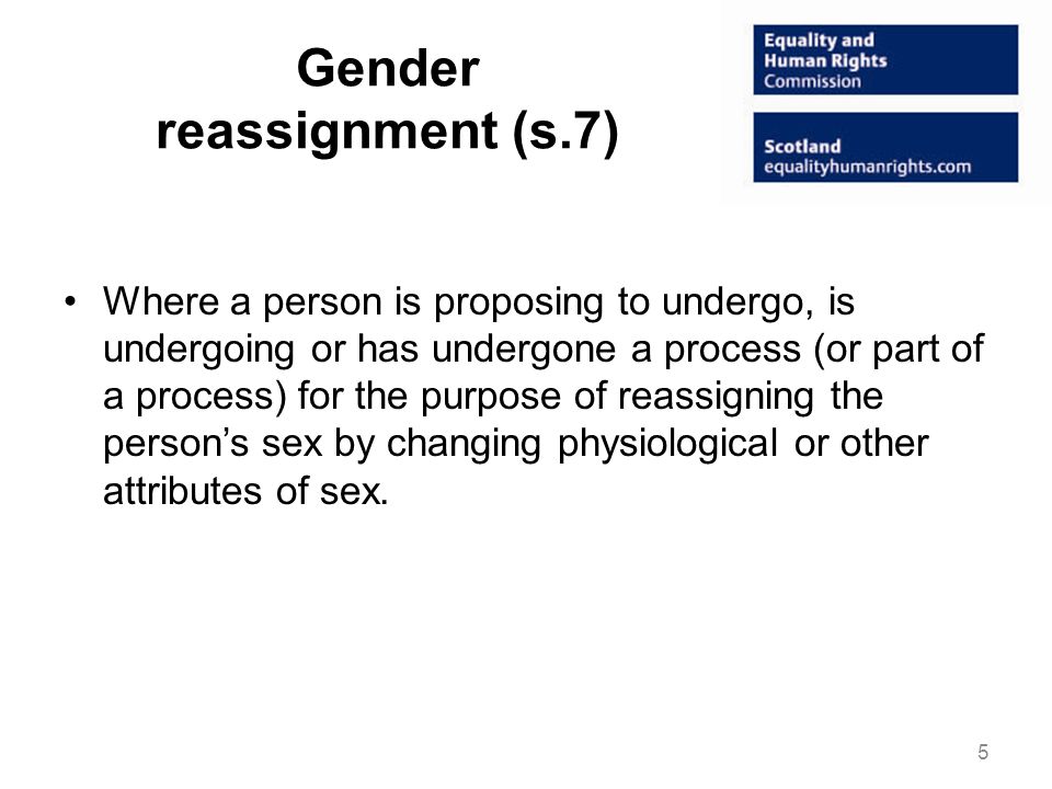 Gender reassignment (s.7) Where a person is proposing to undergo, is undergoing or has undergone a process (or part of a process) for the purpose of reassigning the persons sex by changing physiological or other attributes of sex.