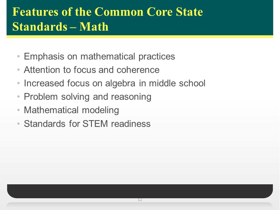 Features of the Common Core State Standards – Math 12 Emphasis on mathematical practices Attention to focus and coherence Increased focus on algebra in middle school Problem solving and reasoning Mathematical modeling Standards for STEM readiness