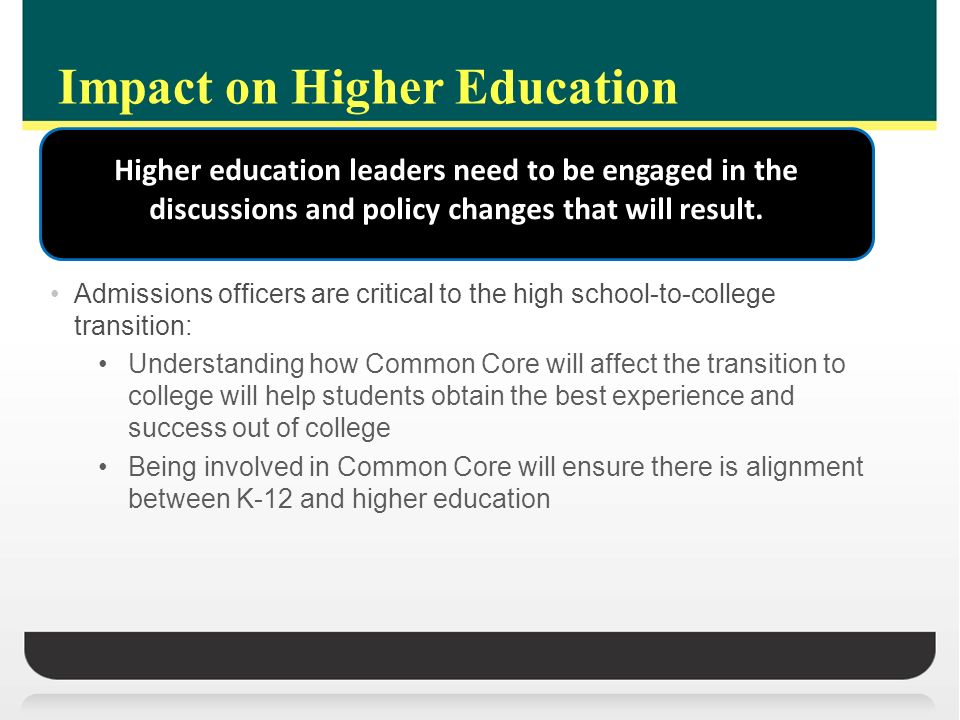 Impact on Higher Education Admissions officers are critical to the high school-to-college transition: Understanding how Common Core will affect the transition to college will help students obtain the best experience and success out of college Being involved in Common Core will ensure there is alignment between K-12 and higher education Higher education leaders need to be engaged in the discussions and policy changes that will result.