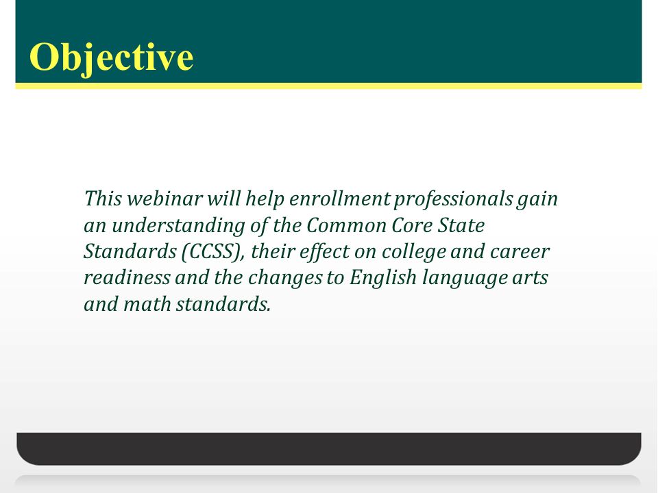 Objective This webinar will help enrollment professionals gain an understanding of the Common Core State Standards (CCSS), their effect on college and career readiness and the changes to English language arts and math standards.