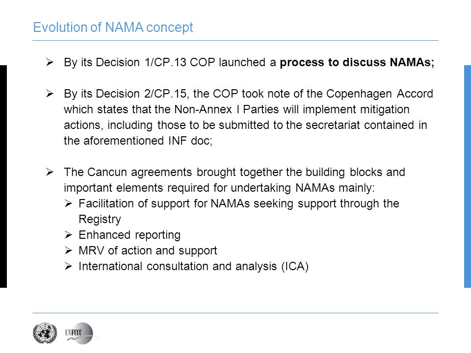 Evolution of NAMA concept By its Decision 1/CP.13 COP launched a process to discuss NAMAs; By its Decision 2/CP.15, the COP took note of the Copenhagen Accord which states that the Non-Annex I Parties will implement mitigation actions, including those to be submitted to the secretariat contained in the aforementioned INF doc; The Cancun agreements brought together the building blocks and important elements required for undertaking NAMAs mainly: Facilitation of support for NAMAs seeking support through the Registry Enhanced reporting MRV of action and support International consultation and analysis (ICA)