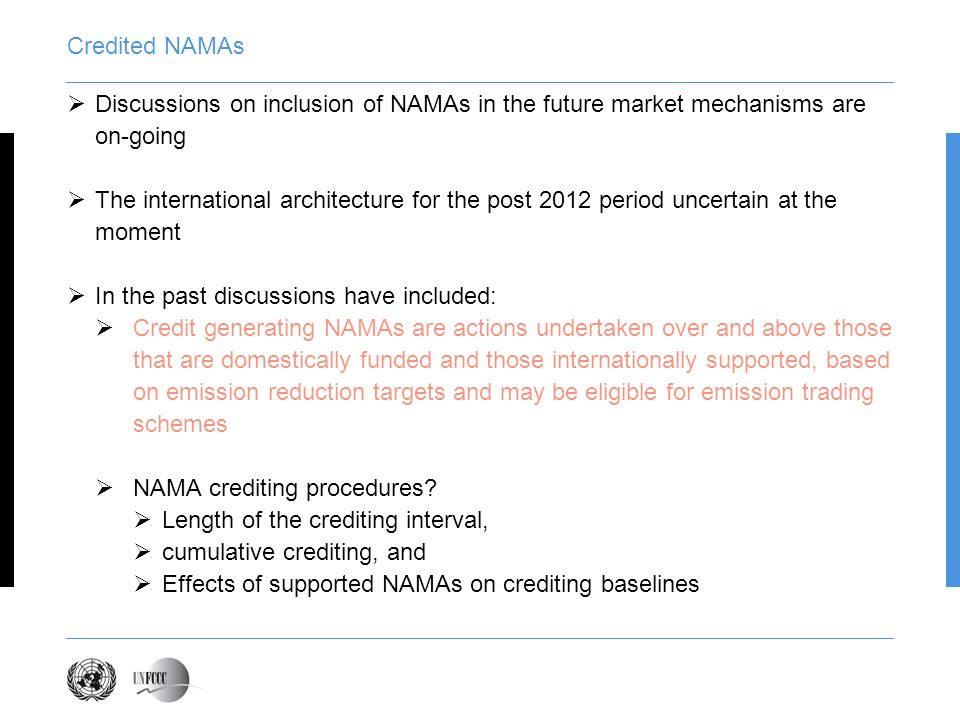 Credited NAMAs Discussions on inclusion of NAMAs in the future market mechanisms are on-going The international architecture for the post 2012 period uncertain at the moment In the past discussions have included: Credit generating NAMAs are actions undertaken over and above those that are domestically funded and those internationally supported, based on emission reduction targets and may be eligible for emission trading schemes NAMA crediting procedures.