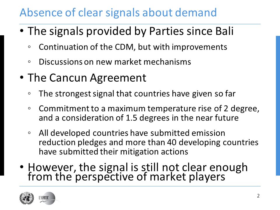 2 Absence of clear signals about demand The signals provided by Parties since Bali Continuation of the CDM, but with improvements Discussions on new market mechanisms The Cancun Agreement The strongest signal that countries have given so far Commitment to a maximum temperature rise of 2 degree, and a consideration of 1.5 degrees in the near future All developed countries have submitted emission reduction pledges and more than 40 developing countries have submitted their mitigation actions However, the signal is still not clear enough from the perspective of market players