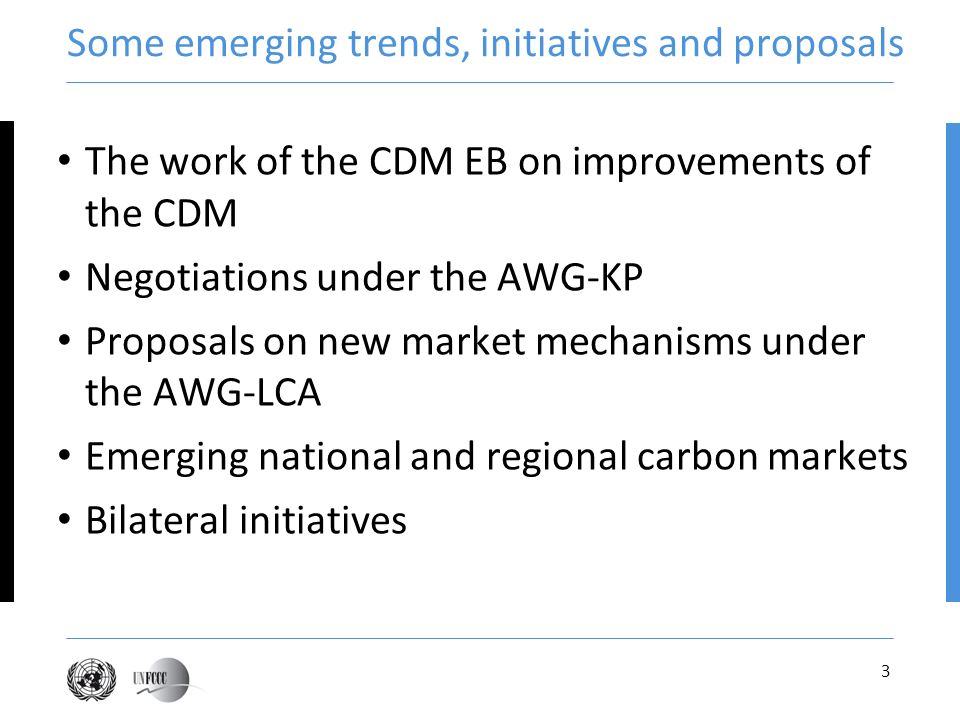 3 Some emerging trends, initiatives and proposals The work of the CDM EB on improvements of the CDM Negotiations under the AWG-KP Proposals on new market mechanisms under the AWG-LCA Emerging national and regional carbon markets Bilateral initiatives