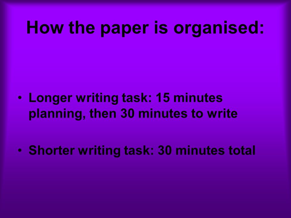 How the paper is organised: Longer writing task: 15 minutes planning, then 30 minutes to write Shorter writing task: 30 minutes total