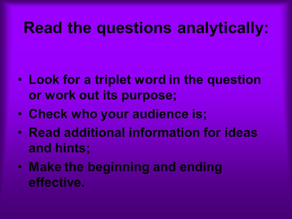 Read the questions analytically: Look for a triplet word in the question or work out its purpose; Check who your audience is; Read additional information for ideas and hints; Make the beginning and ending effective.
