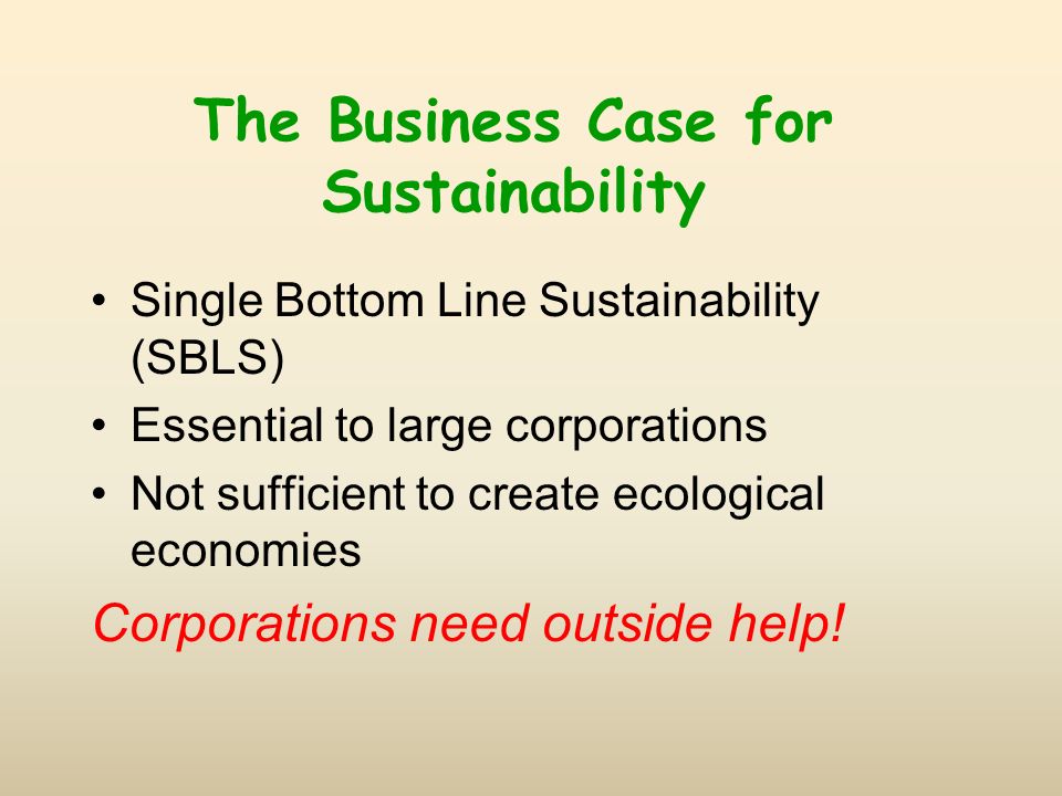 The Business Case for Sustainability Single Bottom Line Sustainability (SBLS) Essential to large corporations Not sufficient to create ecological economies Corporations need outside help!
