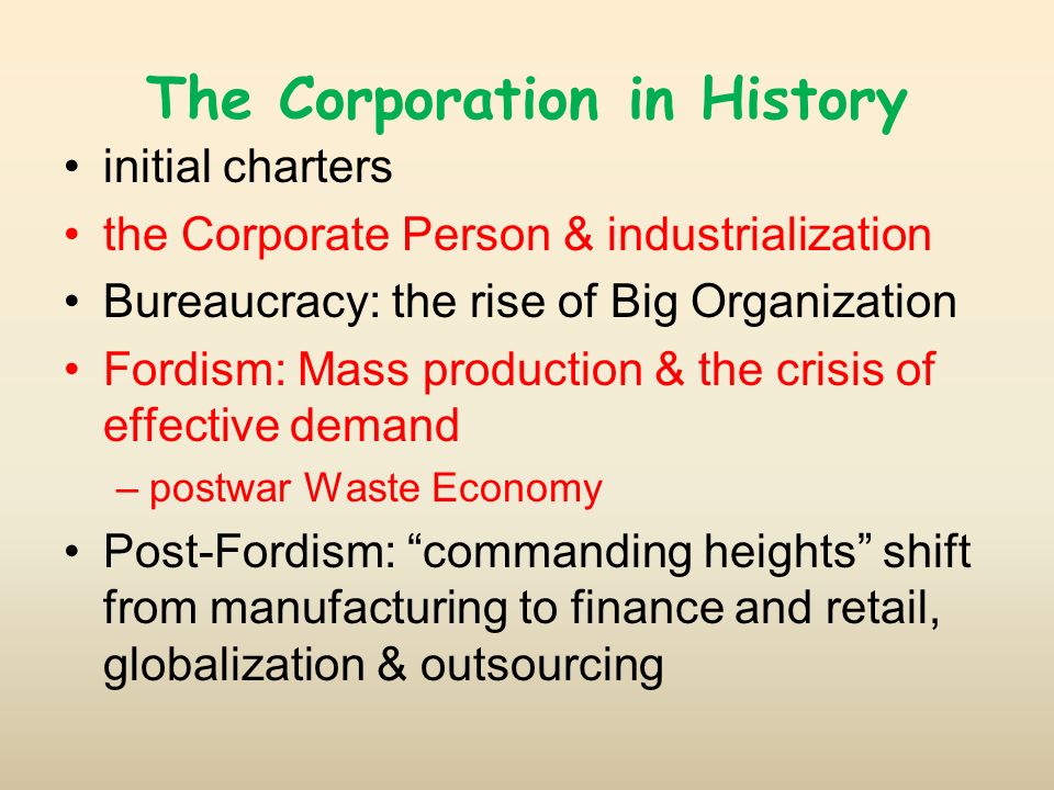 The Corporation in History initial charters the Corporate Person & industrialization Bureaucracy: the rise of Big Organization Fordism: Mass production & the crisis of effective demand –postwar Waste Economy Post-Fordism: commanding heights shift from manufacturing to finance and retail, globalization & outsourcing