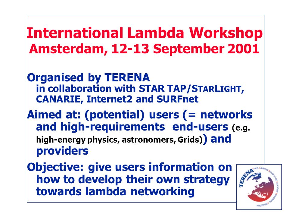 International Lambda Workshop Amsterdam, September 2001 Organised by TERENA in collaboration with STAR TAP/S TAR L IGHT, CANARIE, Internet2 and SURFnet Aimed at: (potential) users (= networks and high-requirements end-users (e.g.