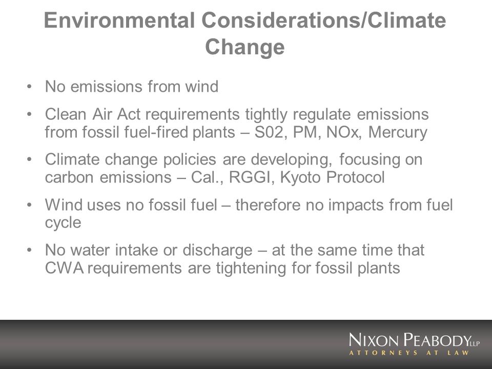 Environmental Considerations/Climate Change No emissions from wind Clean Air Act requirements tightly regulate emissions from fossil fuel-fired plants – S02, PM, NOx, Mercury Climate change policies are developing, focusing on carbon emissions – Cal., RGGI, Kyoto Protocol Wind uses no fossil fuel – therefore no impacts from fuel cycle No water intake or discharge – at the same time that CWA requirements are tightening for fossil plants