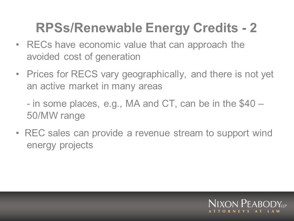 RPSs/Renewable Energy Credits - 2 RECs have economic value that can approach the avoided cost of generation Prices for RECS vary geographically, and there is not yet an active market in many areas - in some places, e.g., MA and CT, can be in the $40 – 50/MW range REC sales can provide a revenue stream to support wind energy projects