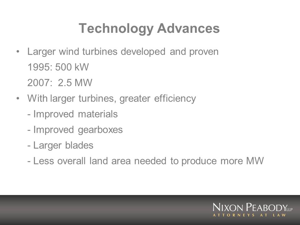 Technology Advances Larger wind turbines developed and proven 1995: 500 kW 2007: 2.5 MW With larger turbines, greater efficiency - Improved materials - Improved gearboxes - Larger blades - Less overall land area needed to produce more MW
