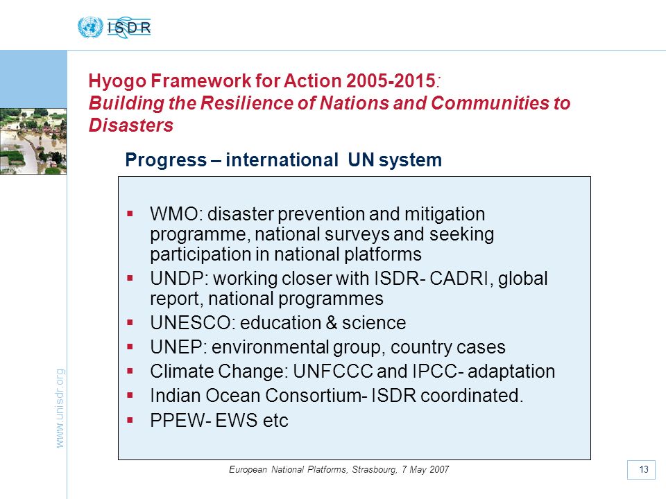 13 European National Platforms, Strasbourg, 7 May 2007 Hyogo Framework for Action : Building the Resilience of Nations and Communities to Disasters Progress – international UN system WMO: disaster prevention and mitigation programme, national surveys and seeking participation in national platforms UNDP: working closer with ISDR- CADRI, global report, national programmes UNESCO: education & science UNEP: environmental group, country cases Climate Change: UNFCCC and IPCC- adaptation Indian Ocean Consortium- ISDR coordinated.