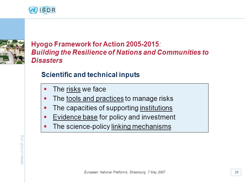 20 European National Platforms, Strasbourg, 7 May 2007 Hyogo Framework for Action : Building the Resilience of Nations and Communities to Disasters Scientific and technical inputs The risks we face The tools and practices to manage risks The capacities of supporting institutions Evidence base for policy and investment The science-policy linking mechanisms