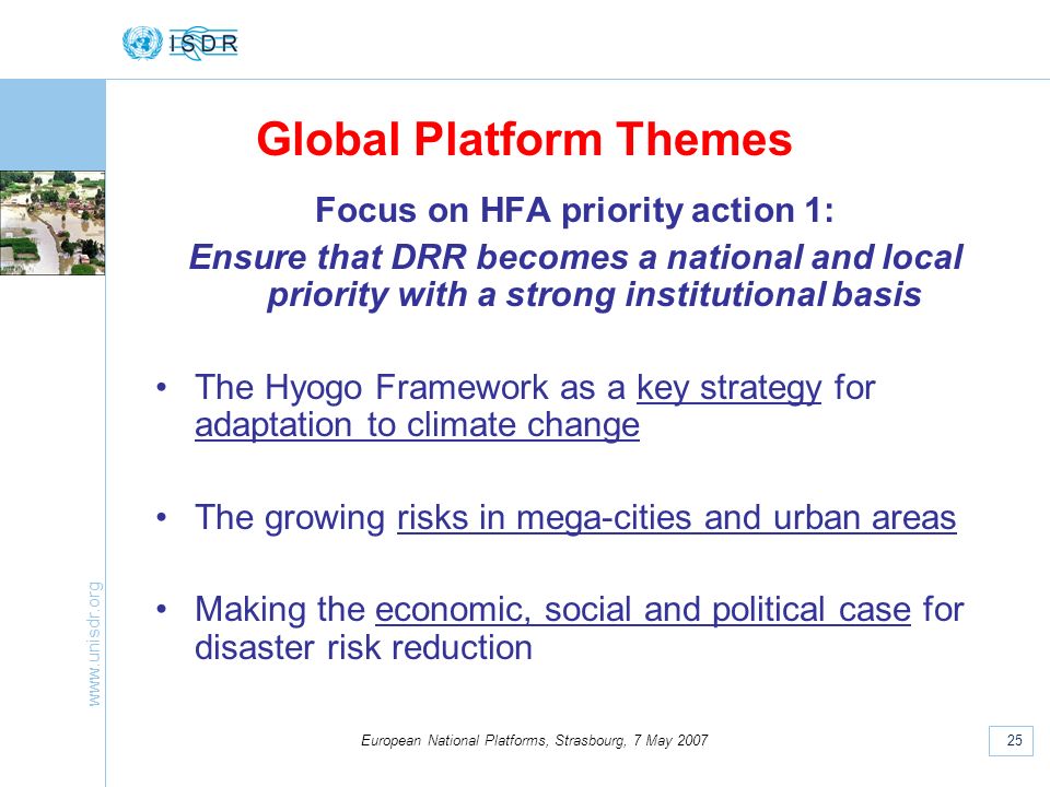 25 European National Platforms, Strasbourg, 7 May 2007 Focus on HFA priority action 1: Ensure that DRR becomes a national and local priority with a strong institutional basis The Hyogo Framework as a key strategy for adaptation to climate change The growing risks in mega-cities and urban areas Making the economic, social and political case for disaster risk reduction Global Platform Themes