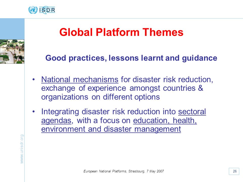 26 European National Platforms, Strasbourg, 7 May 2007 Good practices, lessons learnt and guidance National mechanisms for disaster risk reduction, exchange of experience amongst countries & organizations on different options Integrating disaster risk reduction into sectoral agendas, with a focus on education, health, environment and disaster management Global Platform Themes