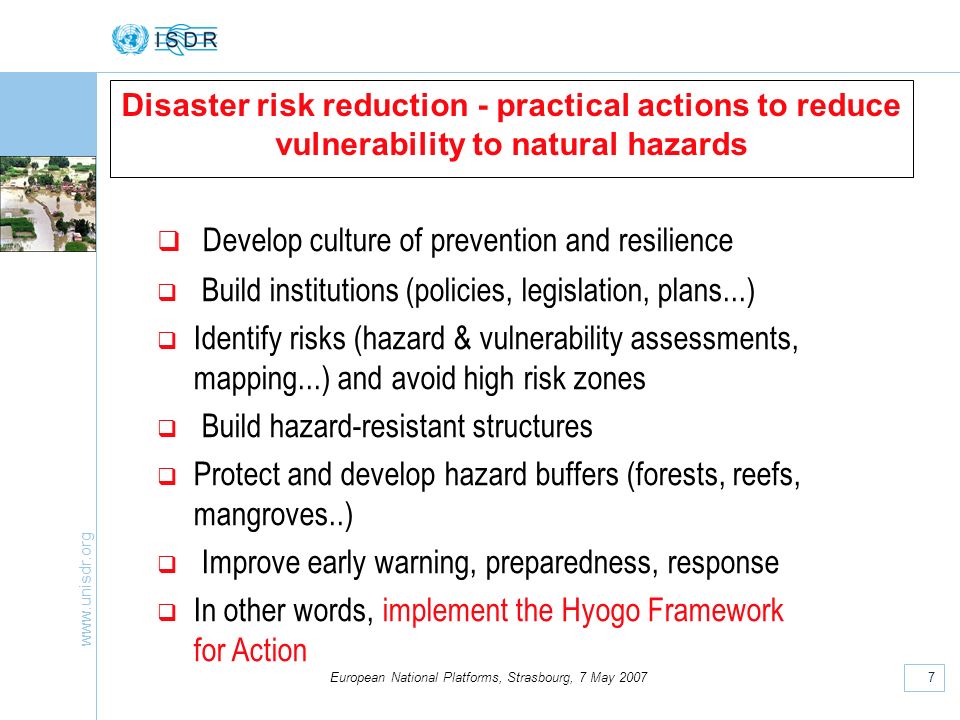 7 European National Platforms, Strasbourg, 7 May 2007 Disaster risk reduction - practical actions to reduce vulnerability to natural hazards Develop culture of prevention and resilience Build institutions (policies, legislation, plans...) Identify risks (hazard & vulnerability assessments, mapping...) and avoid high risk zones Build hazard-resistant structures Protect and develop hazard buffers (forests, reefs, mangroves..) Improve early warning, preparedness, response In other words, implement the Hyogo Framework for Action