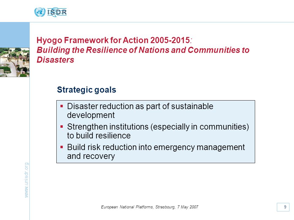 9 European National Platforms, Strasbourg, 7 May 2007 Hyogo Framework for Action : Building the Resilience of Nations and Communities to Disasters Strategic goals Disaster reduction as part of sustainable development Strengthen institutions (especially in communities) to build resilience Build risk reduction into emergency management and recovery