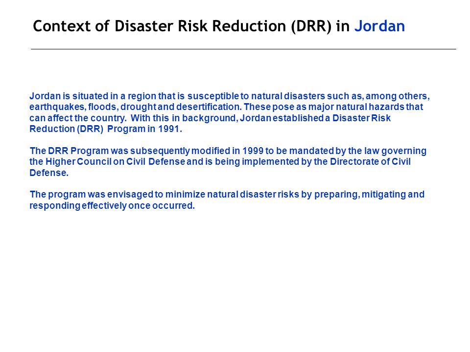 Context of Disaster Risk Reduction (DRR) in Jordan Jordan is situated in a region that is susceptible to natural disasters such as, among others, earthquakes, floods, drought and desertification.