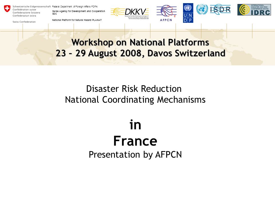 Workshop on National Platforms 23 – 29 August 2008, Davos Switzerland Federal Department of Foreign Affairs FDFA Swiss Agency for Development and Cooperation SDC National Platform for Natural Hazard PLANAT Disaster Risk Reduction National Coordinating Mechanisms in France Presentation by AFPCN