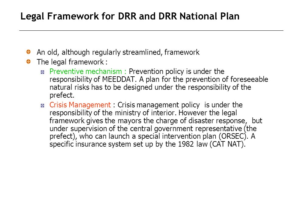Legal Framework for DRR and DRR National Plan An old, although regularly streamlined, framework The legal framework : Preventive mechanism : Prevention policy is under the responsibility of MEEDDAT.